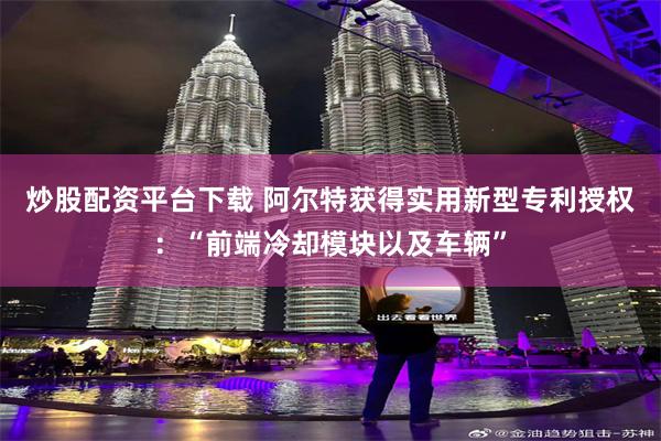 炒股配资平台下载 阿尔特获得实用新型专利授权：“前端冷却模块以及车辆”