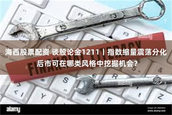 海西股票配资 谈股论金1211丨指数缩量震荡分化 后市可在哪类风格中挖掘机会？