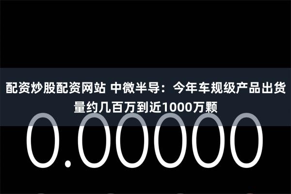 配资炒股配资网站 中微半导：今年车规级产品出货量约几百万到近1000万颗