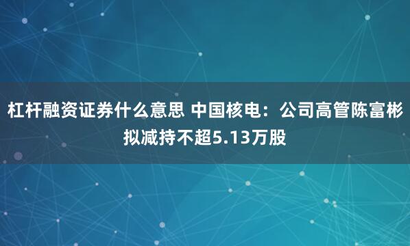 杠杆融资证券什么意思 中国核电：公司高管陈富彬拟减持不超5.13万股