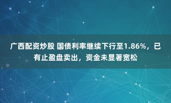 广西配资炒股 国债利率继续下行至1.86%，已有止盈盘卖出，资金未显著宽松