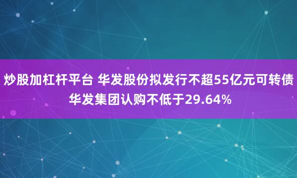 炒股加杠杆平台 华发股份拟发行不超55亿元可转债 华发集团认购不低于29.64%