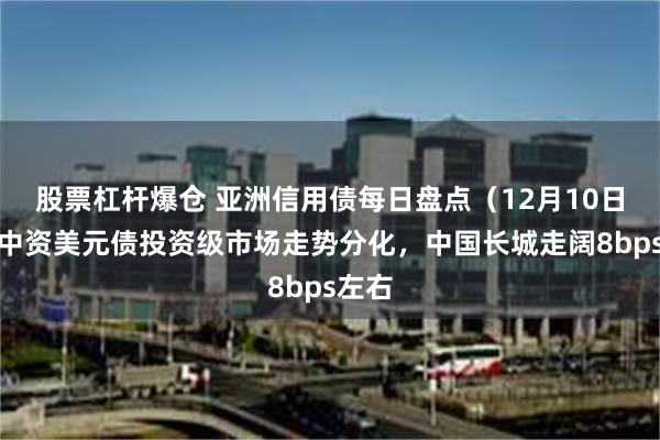 股票杠杆爆仓 亚洲信用债每日盘点（12月10日）：中资美元债投资级市场走势分化，中国长城走阔8bps左右