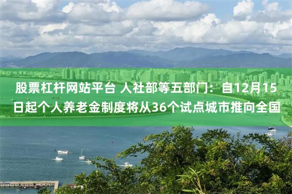 股票杠杆网站平台 人社部等五部门：自12月15日起个人养老金制度将从36个试点城市推向全国