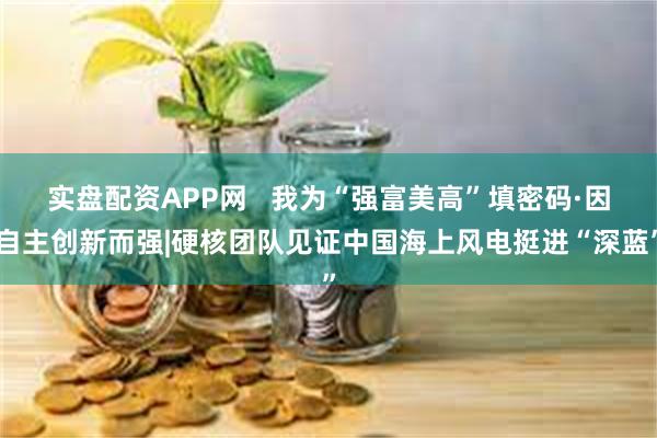 实盘配资APP网   我为“强富美高”填密码·因自主创新而强|硬核团队见证中国海上风电挺进“深蓝”