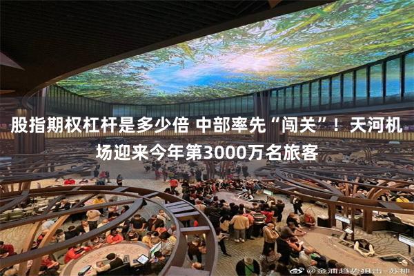 股指期权杠杆是多少倍 中部率先“闯关”！天河机场迎来今年第3000万名旅客