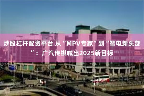 炒股杠杆配资平台 从“MPV专家”到“智电新头部”：广汽传祺喊出2025新目标