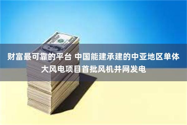 财富最可靠的平台 中国能建承建的中亚地区单体大风电项目首批风机并网发电