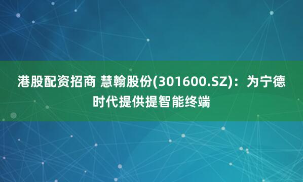 港股配资招商 慧翰股份(301600.SZ)：为宁德时代提供提智能终端