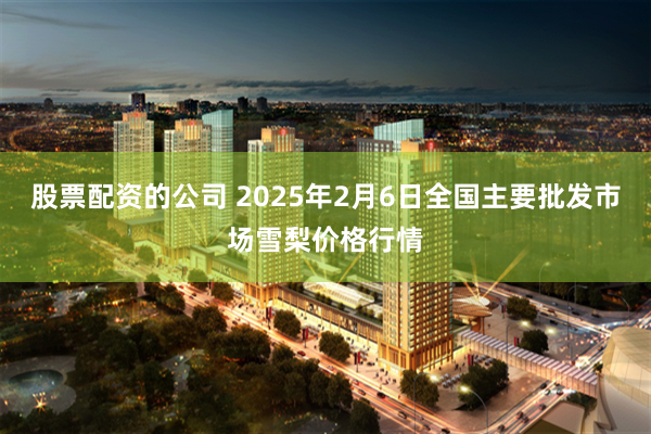 股票配资的公司 2025年2月6日全国主要批发市场雪梨价格行情