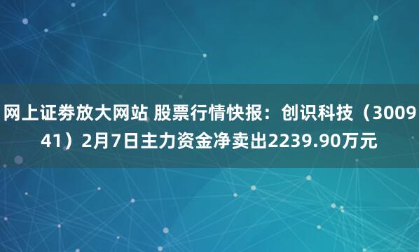 网上证劵放大网站 股票行情快报：创识科技（300941）2月7日主力资金净卖出2239.90万元