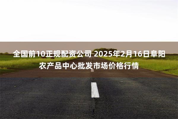 全国前10正规配资公司 2025年2月16日阜阳农产品中心批发市场价格行情