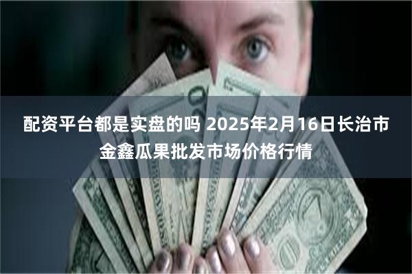 配资平台都是实盘的吗 2025年2月16日长治市金鑫瓜果批发市场价格行情