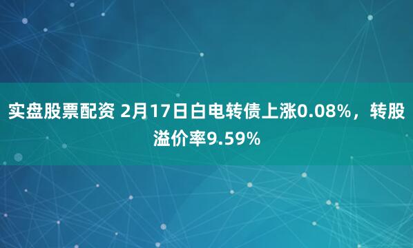 实盘股票配资 2月17日白电转债上涨0.08%，转股溢价率9.59%