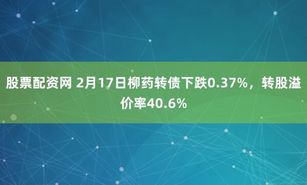 股票配资网 2月17日柳药转债下跌0.37%，转股溢价率40.6%