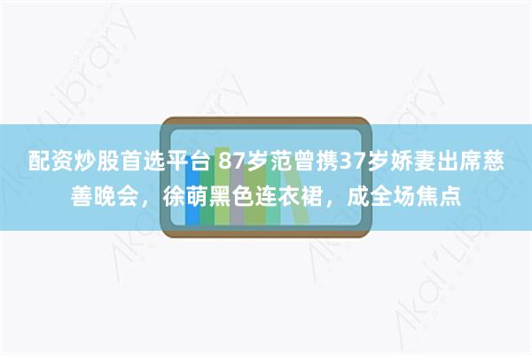 配资炒股首选平台 87岁范曾携37岁娇妻出席慈善晚会，徐萌黑色连衣裙，成全场焦点