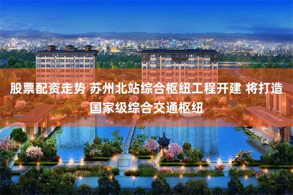 股票配资走势 苏州北站综合枢纽工程开建 将打造国家级综合交通枢纽