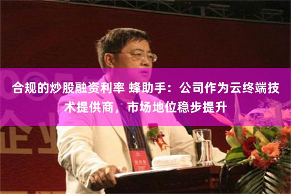 合规的炒股融资利率 蜂助手：公司作为云终端技术提供商，市场地位稳步提升