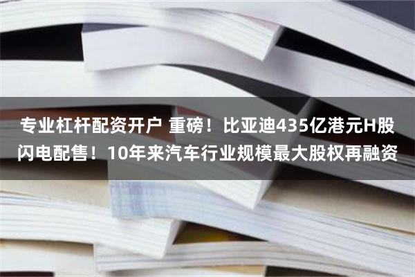 专业杠杆配资开户 重磅！比亚迪435亿港元H股闪电配售！10年来汽车行业规模最大股权再融资